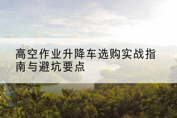 尉氏升降车怎么选-高空作业升降车选购实战指南与避坑要点