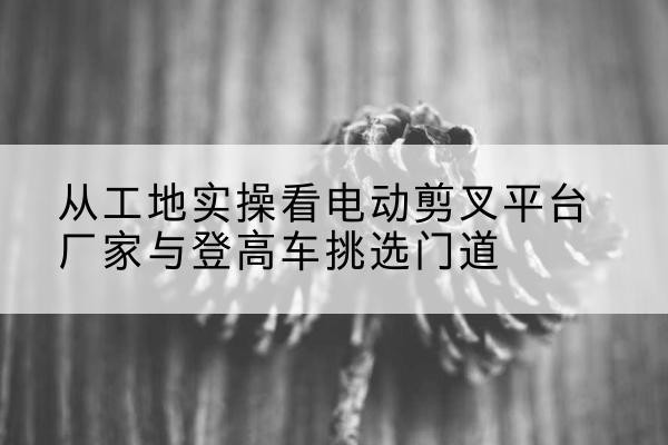 尉氏电动剪叉升降平台厂家-从工地实操看电动剪叉平台厂家与登高车挑选门道