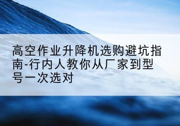 尉氏升降平台厂家-高空作业升降机选购避坑指南-行内人教你从厂家到型号一次选对