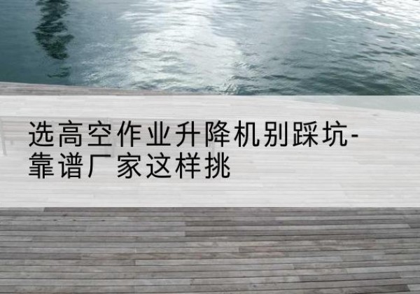 尉氏剪叉式升降机厂家-选高空作业升降机别踩坑-靠谱厂家这样挑