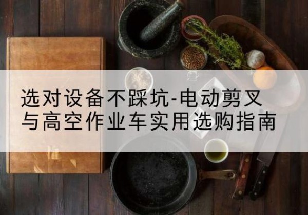 尉氏电动剪叉升降平台怎么选-选对设备不踩坑-电动剪叉与高空作业车实用选购指南