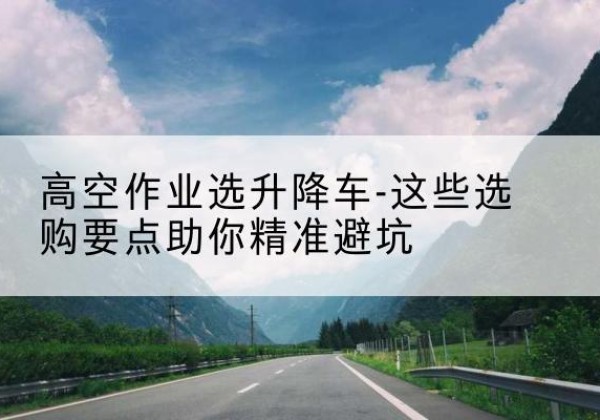 尉氏升降车厂家-高空作业选升降车-这些选购要点助你*避坑