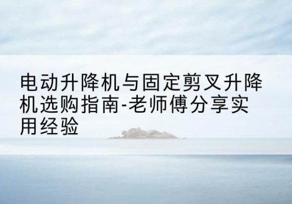 尉氏电动升降机怎么选-电动升降机与固定剪叉升降机选购指南-老师傅分享实用经验