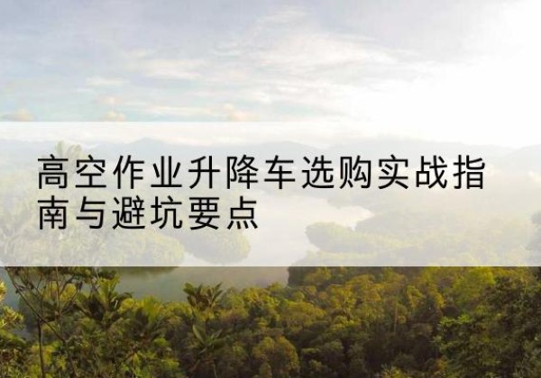 尉氏升降车怎么选-高空作业升降车选购实战指南与避坑要点