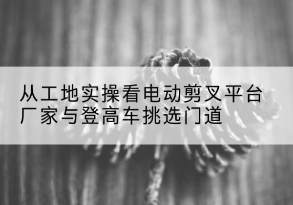 尉氏电动剪叉升降平台厂家-从工地实操看电动剪叉平台厂家与登高车挑选门道
