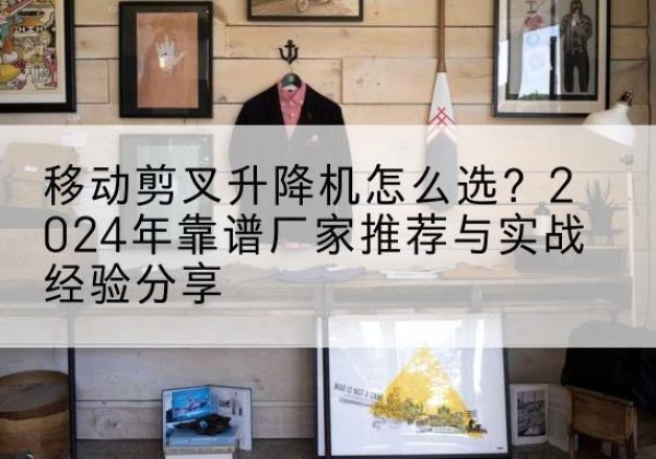 尉氏升降平台厂家推荐-移动剪叉升降机怎么选？2024年靠谱厂家推荐与实战经验分享