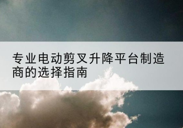 尉氏电动剪叉升降平台厂家-专业电动剪叉升降平台制造商的选择指南